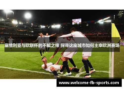 塞维利亚与欧联杯的不解之缘 探寻这座城市如何主宰欧洲赛场