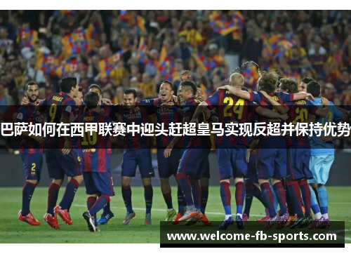 巴萨如何在西甲联赛中迎头赶超皇马实现反超并保持优势