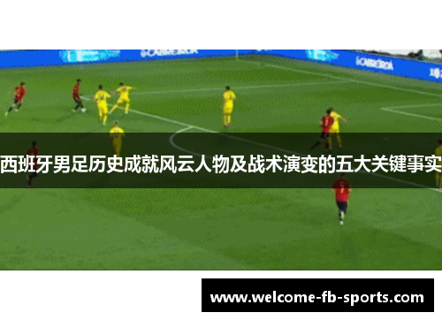 西班牙男足历史成就风云人物及战术演变的五大关键事实