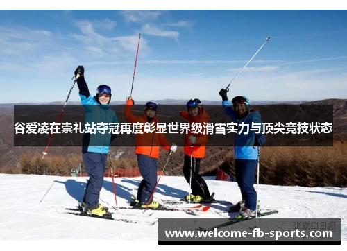谷爱凌在崇礼站夺冠再度彰显世界级滑雪实力与顶尖竞技状态
