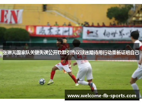 张琳芃国家队关键失误公开致歉引热议球迷期待用行动重新证明自己 张琳芃国家队关键失误公开致歉引热议球迷期待用行动重新证明自己
